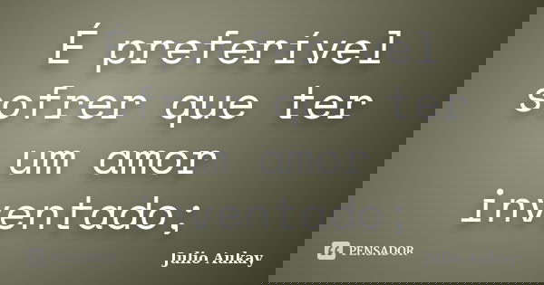 É preferível sofrer que ter um amor inventado;... Frase de Julio Aukay.