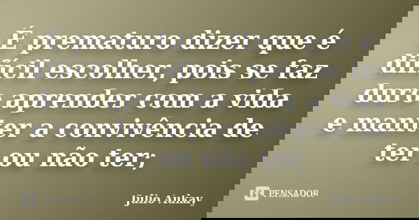 É prematuro dizer que é difícil escolher, pois se faz duro aprender com a vida e manter a convivência de ter ou não ter;... Frase de Julio Aukay.