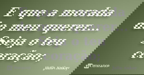 E que a morada do meu querer... Seja o teu coração;... Frase de Julio Aukay.