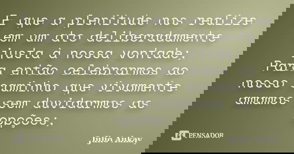 E que a plenitude nos realize em um ato deliberadamente justa à nossa vontade; Para então celebrarmos ao nosso caminho que vivamente amamos sem duvidarmos as op... Frase de Julio Aukay.