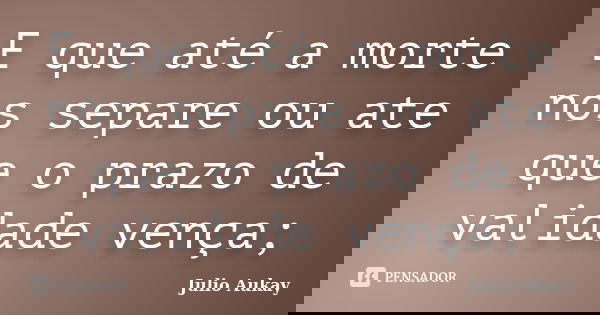E que até a morte nos separe ou ate que o prazo de validade vença;... Frase de Julio Aukay.