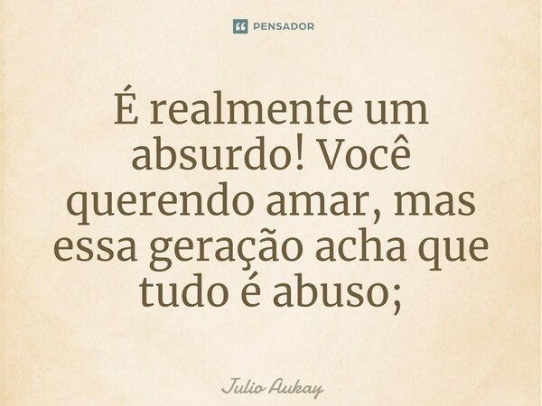 ⁠⁠É realmente um absurdo! Você querendo amar, mas essa geração acha que tudo é abuso;... Frase de Julio Aukay.