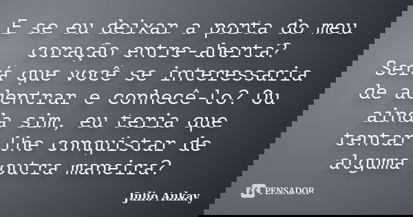 E se eu deixar a porta do meu coração entre-aberta? Será que você se interessaria de adentrar e conhecê-lo? Ou ainda sim, eu teria que tentar lhe conquistar de ... Frase de Julio Aukay.
