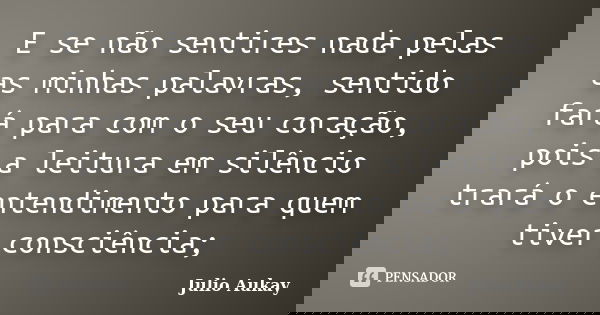 E se não sentires nada pelas as minhas palavras, sentido fará para com o seu coração, pois a leitura em silêncio trará o entendimento para quem tiver consciênci... Frase de Julio Aukay.