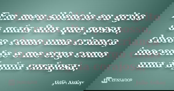 Em meu silêncio eu grito o mais alto que posso, choro como uma criança inocente e me ergo como uma águia corajosa;... Frase de Julio Aukay.