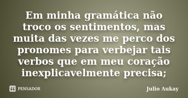 Em minha gramática não troco os sentimentos, mas muita das vezes me perco dos pronomes para verbejar tais verbos que em meu coração inexplicavelmente precisa;... Frase de Julio Aukay.