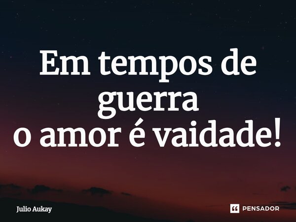 ⁠Em tempos de guerra o amor é vaidade!... Frase de Julio Aukay.
