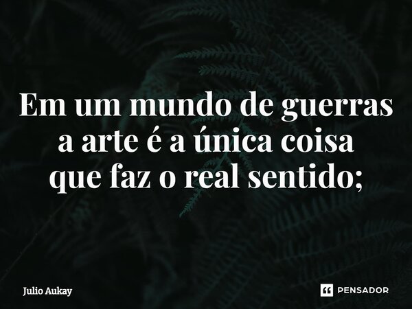 ⁠Em um mundo de guerras a arte é a única coisa que faz o real sentido;... Frase de Julio Aukay.