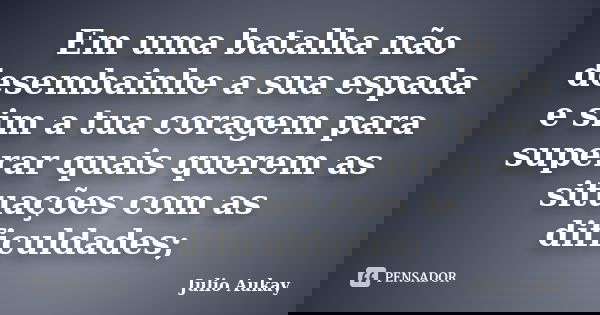 Em uma batalha não desembainhe a sua espada e sim a tua coragem para superar quais querem as situações com as dificuldades;... Frase de Julio Aukay.
