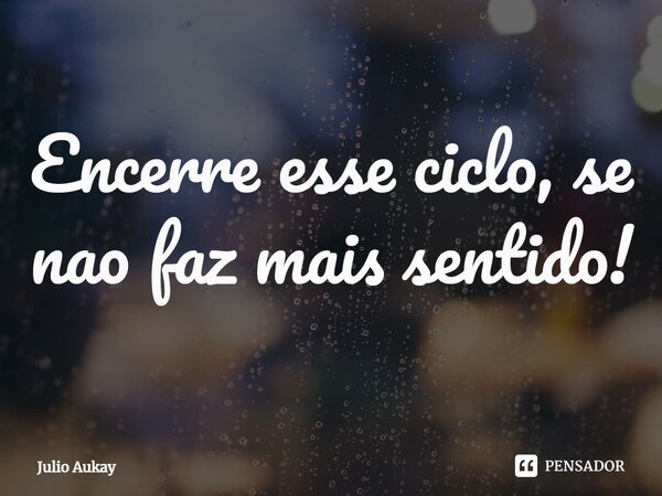 ⁠Encerre esse ciclo, se nao faz mais sentido!... Frase de Julio Aukay.
