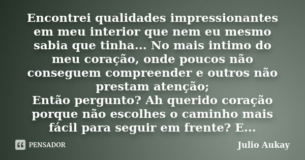 Encontrei qualidades impressionantes em meu interior que nem eu mesmo sabia que tinha... No mais intimo do meu coração, onde poucos não conseguem compreender e ... Frase de Julio Aukay.