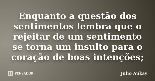 Enquanto a questão dos sentimentos lembra que o rejeitar de um sentimento se torna um insulto para o coração de boas intenções;... Frase de Julio Aukay.