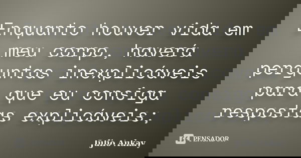 Enquanto houver vida em meu corpo, haverá perguntas inexplicáveis para que eu consiga respostas explicáveis;... Frase de Julio Aukay.