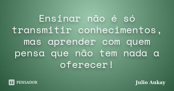 Ensinar não é só transmitir conhecimentos, mas aprender com quem pensa que não tem nada a oferecer!... Frase de Julio Aukay.