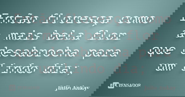 Então floresça como a mais bela flor que desabrocha para um lindo dia;... Frase de Julio Aukay.