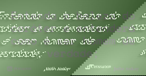 Entenda a beleza do caráter e entenderá como é ser homem de verdade;... Frase de Julio Aukay.