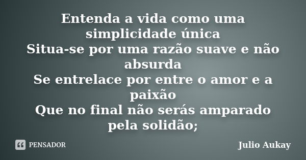 Entenda a vida como uma simplicidade única Situa-se por uma razão suave e não absurda Se entrelace por entre o amor e a paixão Que no final não serás amparado p... Frase de Julio Aukay.