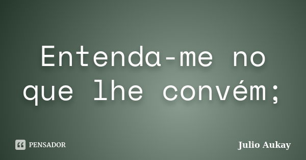 Entenda-me no que lhe convém;... Frase de Julio Aukay.