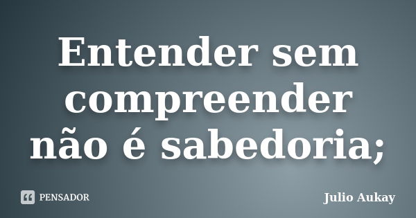 Entender sem compreender não é sabedoria;... Frase de Julio Aukay.