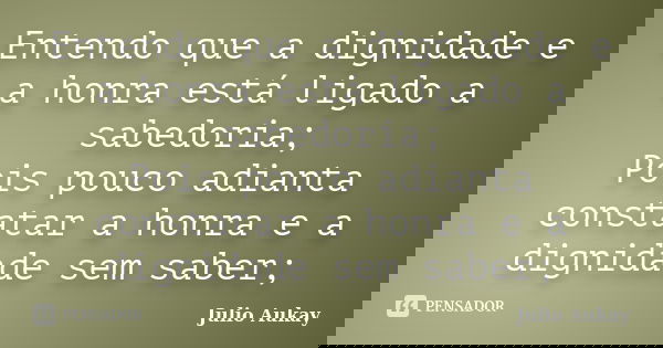 Entendo que a dignidade e a honra está ligado a sabedoria; Pois pouco adianta constatar a honra e a dignidade sem saber;... Frase de julio Aukay.