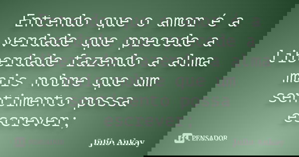 Entendo que o amor é a verdade que precede a liberdade fazendo a alma mais nobre que um sentimento possa escrever;... Frase de Julio Aukay.