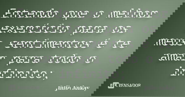 Entendo que o melhor exercício para os meus sentimentos é te amar para todo o infinito;... Frase de Julio Aukay.