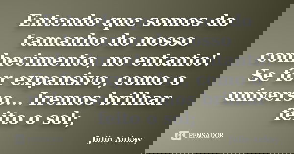 Entendo que somos do tamanho do nosso conhecimento, no entanto! Se for expansivo, como o universo... Iremos brilhar feito o sol;... Frase de Júlio Aukay.