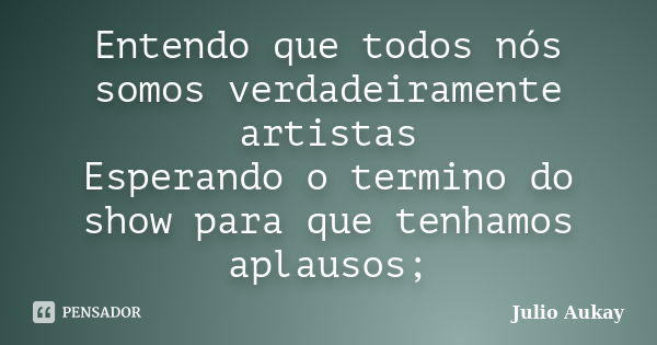 Entendo que todos nós somos verdadeiramente artistas Esperando o termino do show para que tenhamos aplausos;... Frase de Julio Aukay.