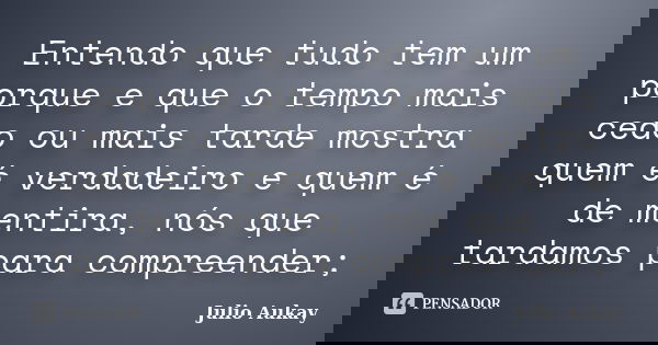 Entendo que tudo tem um porque e que o tempo mais cedo ou mais tarde mostra quem é verdadeiro e quem é de mentira, nós que tardamos para compreender;... Frase de Julio Aukay.