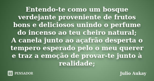 Entendo-te como um bosque verdejante proveniente de frutos bons e deliciosos unindo o perfume do incenso ao teu cheiro natural; A canela junto ao açafrão desper... Frase de Julio Aukay.