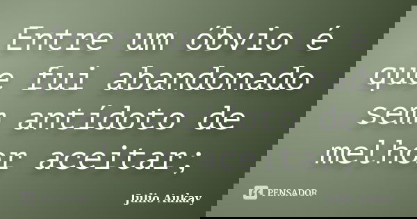 Entre um óbvio é que fui abandonado sem antídoto de melhor aceitar;... Frase de Julio Aukay.