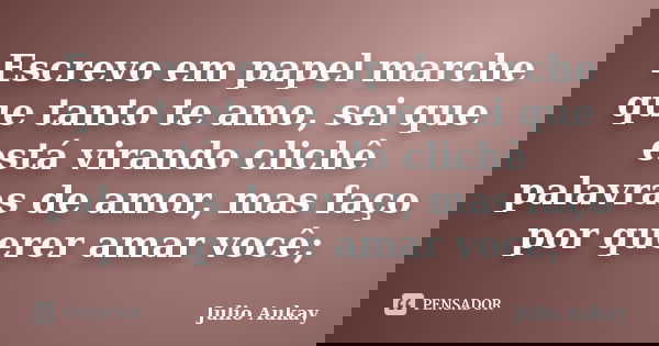 Escrevo em papel marche que tanto te amo, sei que está virando clichê palavras de amor, mas faço por querer amar você;... Frase de Julio Aukay.