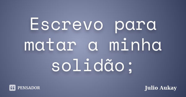 Escrevo para matar a minha solidão;... Frase de Julio Aukay.