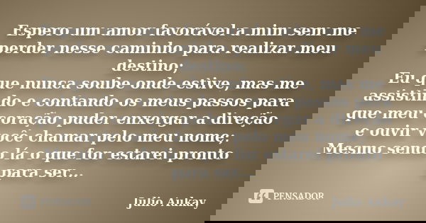 Espero um amor favorável a mim sem me perder nesse caminho para realizar meu destino; Eu que nunca soube onde estive, mas me assistindo e contando os meus passo... Frase de Julio Aukay.