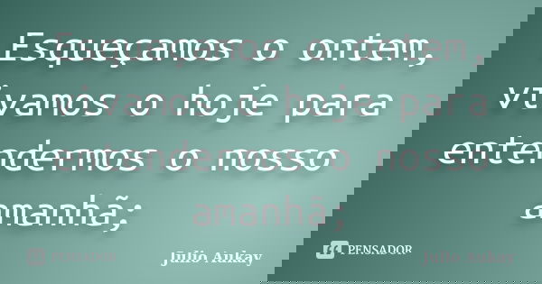 Esqueçamos o ontem, vivamos o hoje para entendermos o nosso amanhã;... Frase de julio Aukay.
