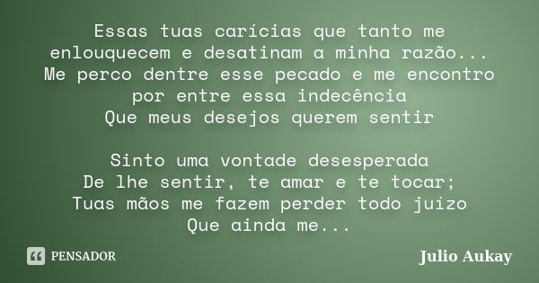 Essas tuas carícias que tanto me enlouquecem e desatinam a minha razão... Me perco dentre esse pecado e me encontro por entre essa indecência Que meus desejos q... Frase de Julio Aukay.