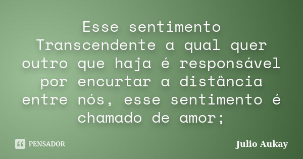 Esse sentimento Transcendente a qual quer outro que haja é responsável por encurtar a distância entre nós, esse sentimento é chamado de amor;... Frase de Julio Aukay.