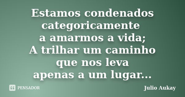 Estamos condenados categoricamente a amarmos a vida; A trilhar um caminho que nos leva apenas a um lugar...... Frase de Julio Aukay.