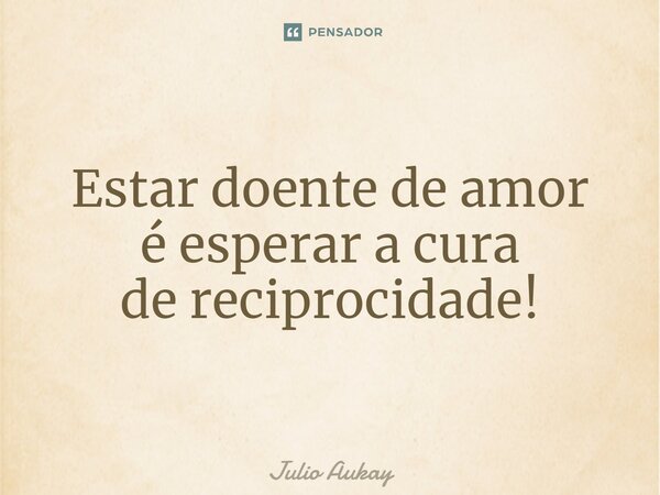 ⁠Estar doente de amor é esperar a cura de reciprocidade!... Frase de Julio Aukay.