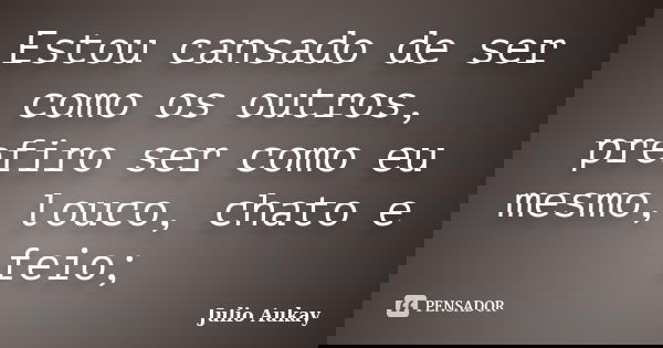Estou cansado de ser como os outros, prefiro ser como eu mesmo, louco, chato e feio;... Frase de Julio Aukay.