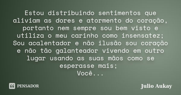 Estou distribuindo sentimentos que aliviam as dores e atormento do coração, portanto nem sempre sou bem visto e utiliza o meu carinho como insensatez; Sou acale... Frase de Julio Aukay.