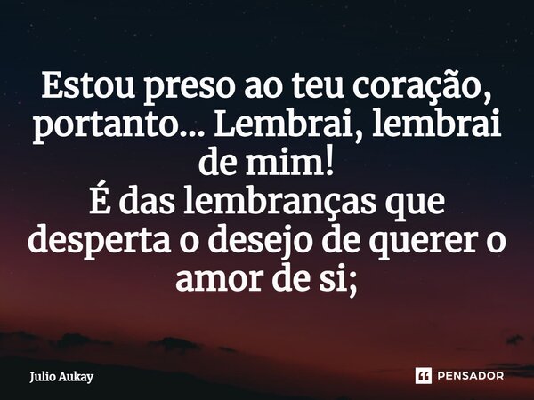 ⁠Estou preso ao teu coração, portanto... Lembrai, lembrai de mim! É das lembranças que desperta o desejo de querer o amor de si;... Frase de Julio Aukay.