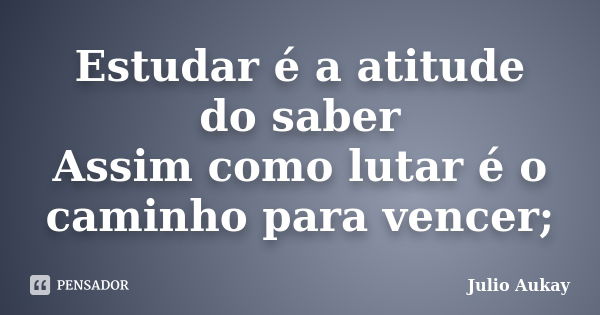 Estudar é a atitude do saber Assim como lutar é o caminho para vencer;... Frase de Julio Aukay.