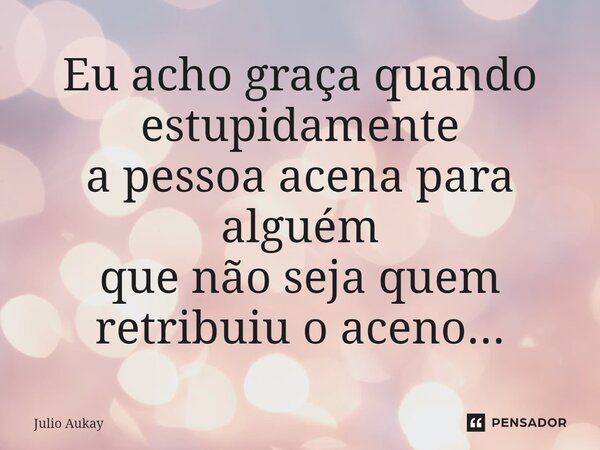 ⁠Eu acho graça quando estupidamente a pessoa acena para alguém que não seja quem retribuiu o aceno...... Frase de Julio Aukay.