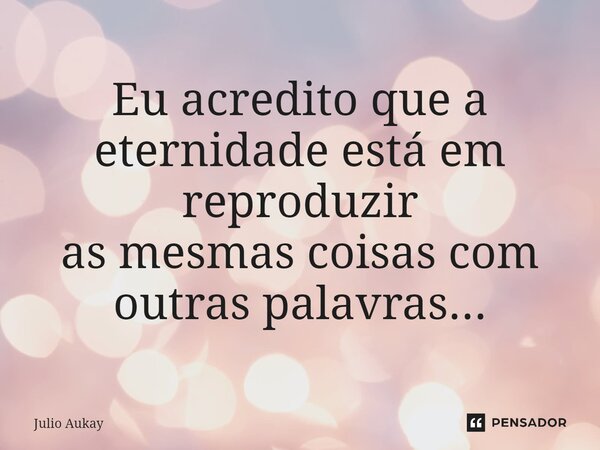 ⁠Eu acredito que a eternidade está em reproduzir as mesmas coisas com outras palavras...... Frase de Julio Aukay.