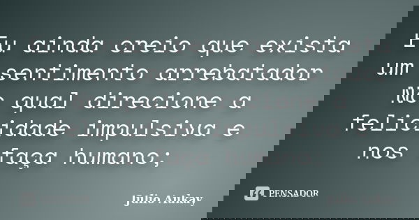 Eu ainda creio que exista um sentimento arrebatador No qual direcione a felicidade impulsiva e nos faça humano;... Frase de Julio Aukay.