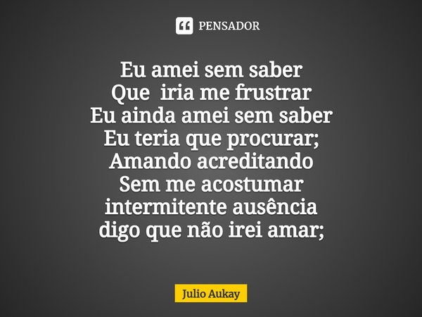 ⁠Eu amei sem saber
Que iria me frustrar
Eu ainda amei sem saber
Eu teria que procurar; Amando acreditando
Sem me acostumar
intermitente ausência
digo que não ir... Frase de Julio Aukay.