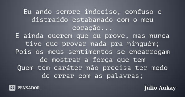 Eu ando sempre indeciso, confuso e distraído estabanado com o meu coração... E ainda querem que eu prove, mas nunca tive que provar nada pra ninguém; Pois os me... Frase de Julio Aukay.