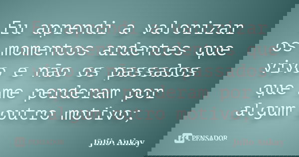 Eu aprendi a valorizar os momentos ardentes que vivo e não os passados que me perderam por algum outro motivo;... Frase de Julio Aukay.