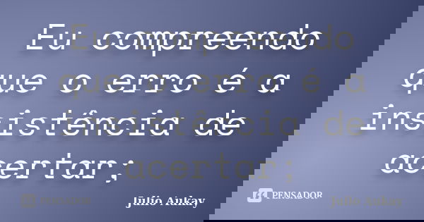 Eu compreendo que o erro é a insistência de acertar;... Frase de Julio Aukay.